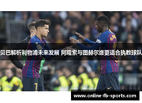 贝巴解析利物浦未来发展 阿隆索与图赫尔谁更适合执教球队 贝巴解析利物浦未来发展 阿隆索与图赫尔谁更适合执教球队