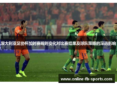 澳大利亚足协杯加时赛规则变化对比赛结果及球队策略的深远影响 澳大利亚足协杯加时赛规则变化对比赛结果及球队策略的深远影响