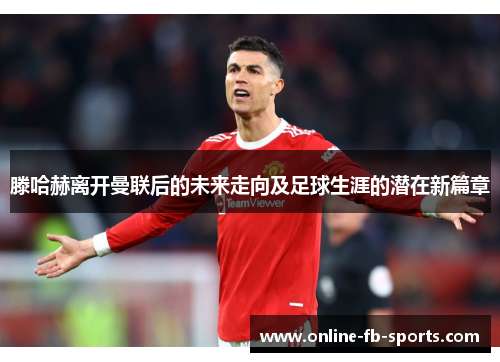 滕哈赫离开曼联后的未来走向及足球生涯的潜在新篇章