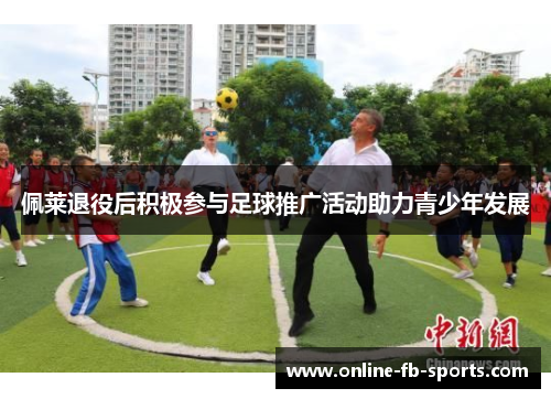 佩莱退役后积极参与足球推广活动助力青少年发展 佩莱退役后积极参与足球推广活动助力青少年发展