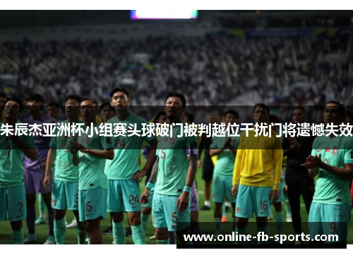 朱辰杰亚洲杯小组赛头球破门被判越位干扰门将遗憾失效 朱辰杰亚洲杯小组赛头球破门被判越位干扰门将遗憾失效
