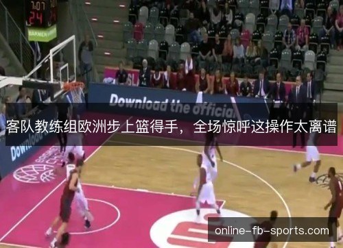 客队教练组欧洲步上篮得手，全场惊呼这操作太离谱
