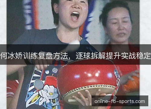 何冰娇训练复盘方法，逐球拆解提升实战稳定